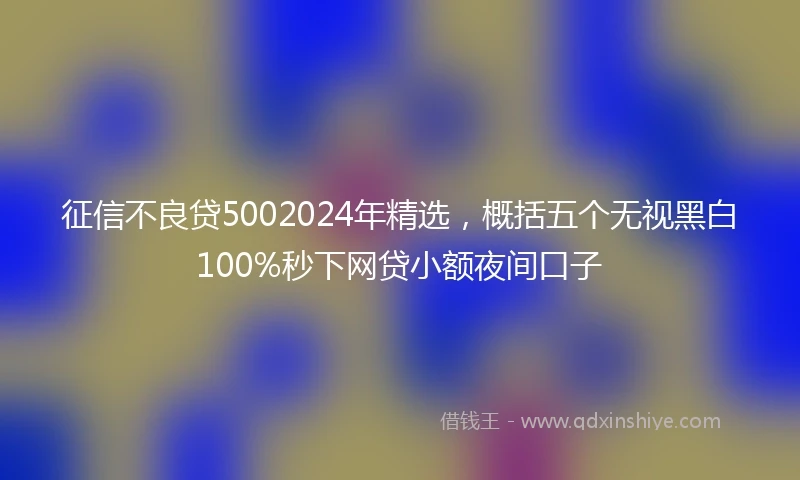 征信不良贷5002024年精选，概括五个无视黑白100%秒下网贷小额夜间口子