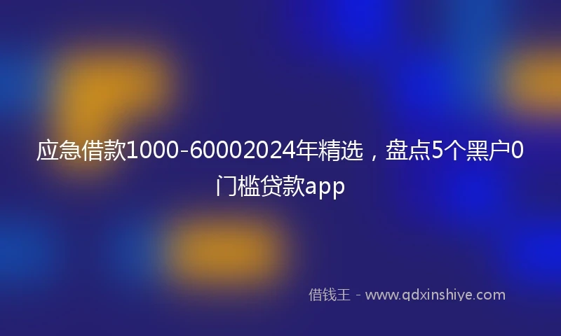 应急借款1000-60002024年精选，盘点5个黑户0门槛贷款app