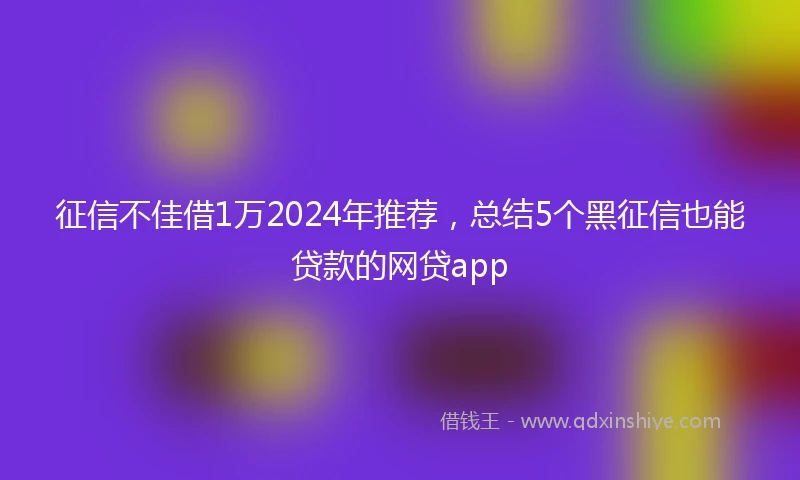 征信不佳借1万2024年推荐，总结5个黑征信也能贷款的网贷app