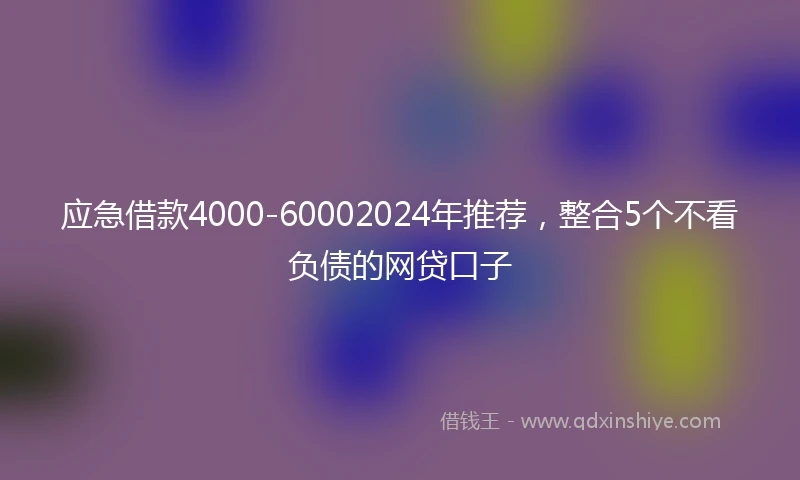 应急借款4000-60002024年推荐，整合5个不看负债的网贷口子