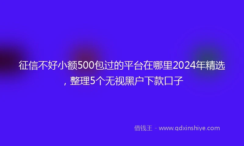 征信不好小额500包过的平台在哪里2024年精选，整理5个无视黑户下款口子