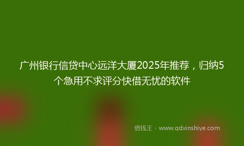广州银行信贷中心远洋大厦2025年推荐，归纳5个急用不求评分快借无忧的软件