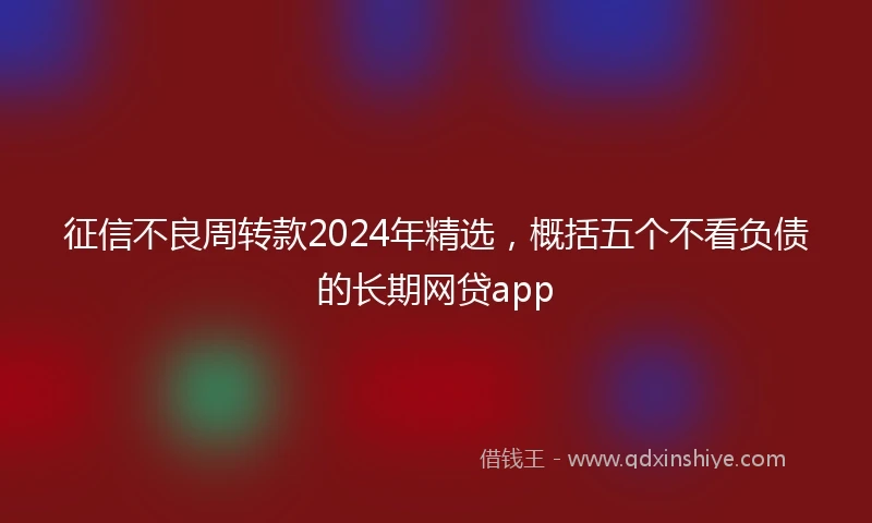 征信不良周转款2024年精选，概括五个不看负债的长期网贷app