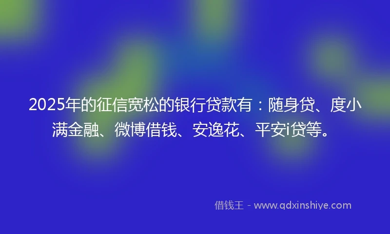 2025年的征信宽松的银行贷款有：随身贷、度小满金融、微博借钱、安逸花、平安i贷等。