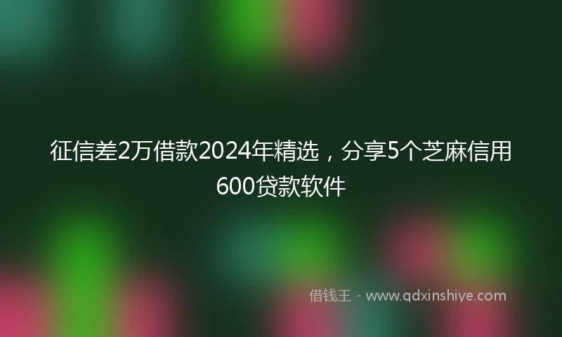 征信差2万借款2024年精选，分享5个芝麻信用600贷款软件