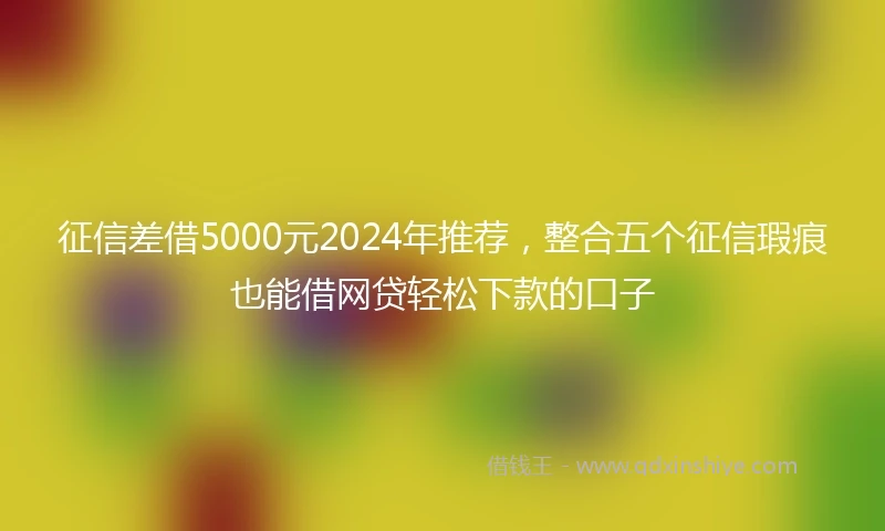 征信差借5000元2024年推荐，整合五个征信瑕疵也能借网贷轻松下款的口子