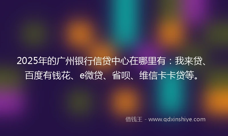 2025年的广州银行信贷中心在哪里有：我来贷、百度有钱花、e微贷、省呗、维信卡卡贷等。
