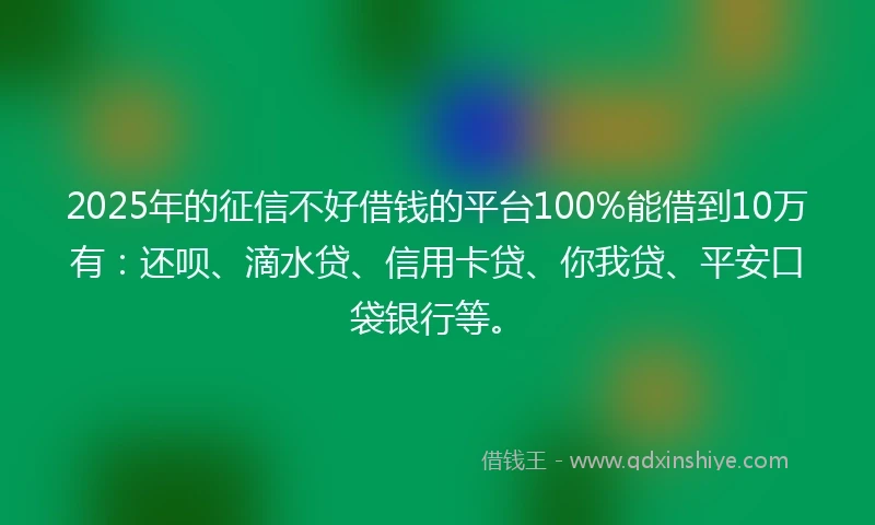 2025年的征信不好借钱的平台100%能借到10万有：还呗、滴水贷、信用卡贷、你我贷、平安口袋银行等。