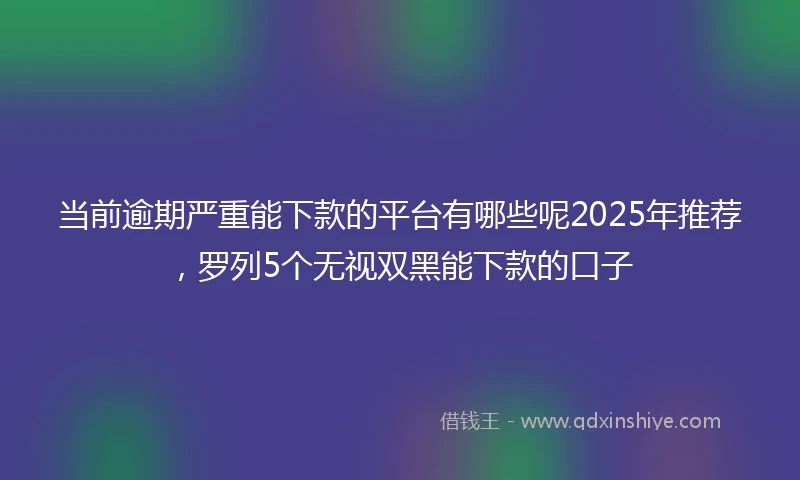 当前逾期严重能下款的平台有哪些呢2025年推荐，罗列5个无视双黑能下款的口子