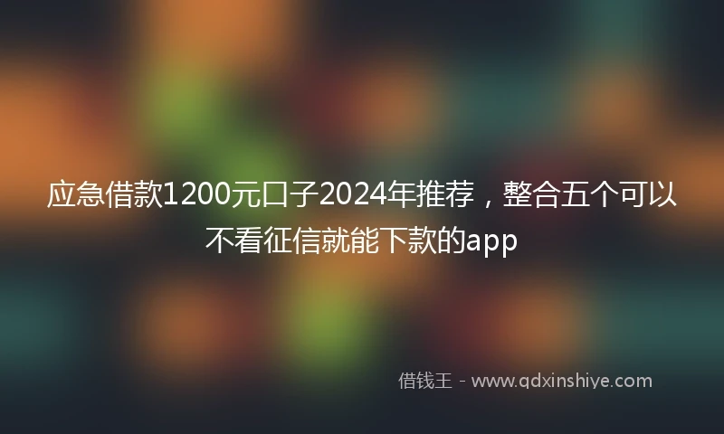 应急借款1200元口子2024年推荐，整合五个可以不看征信就能下款的app