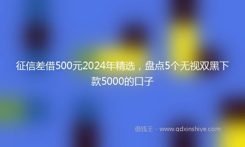 征信差借500元2024年精选，盘点5个无视双黑下款5000的口子