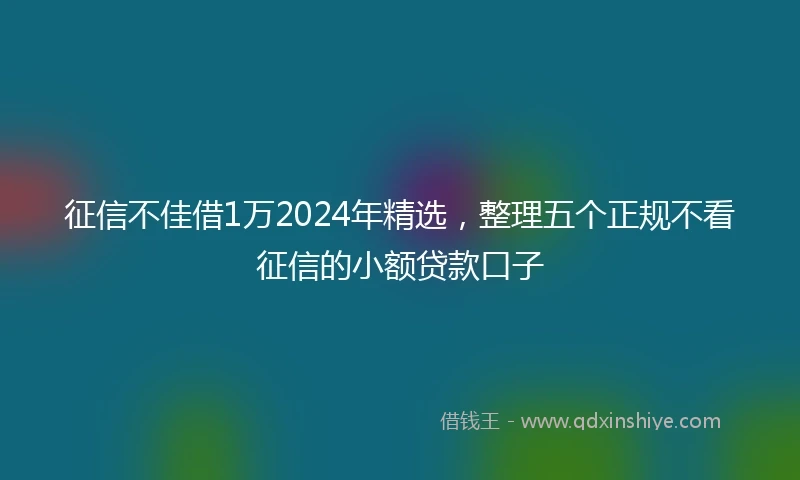 征信不佳借1万2024年精选，整理五个正规不看征信的小额贷款口子