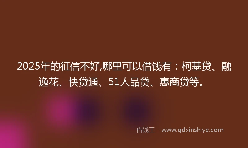2025年的征信不好,哪里可以借钱有：柯基贷、融逸花、快贷通、51人品贷、惠商贷等。