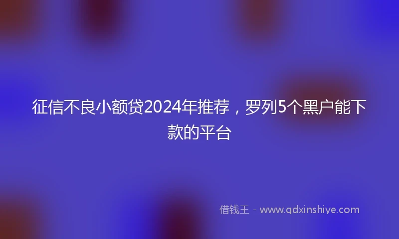 征信不良小额贷2024年推荐，罗列5个黑户能下款的平台