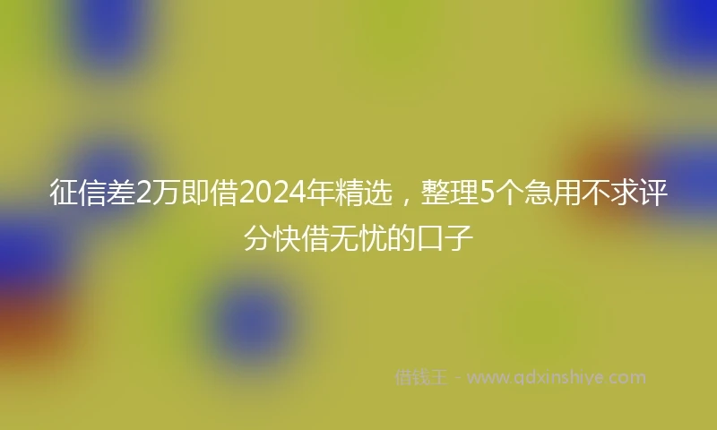 征信差2万即借2024年精选，整理5个急用不求评分快借无忧的口子