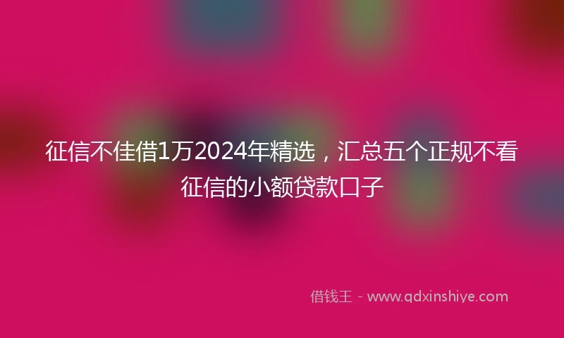征信不佳借1万2024年精选，汇总五个正规不看征信的小额贷款口子
