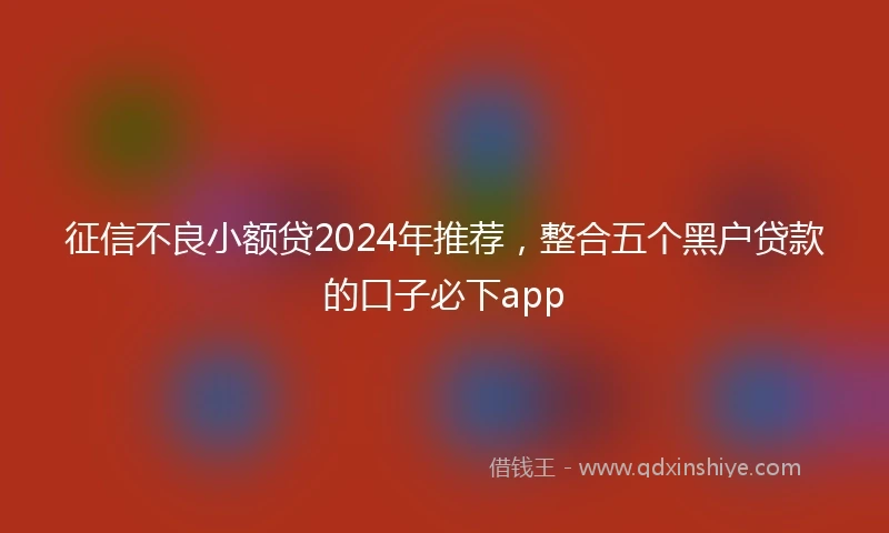 征信不良小额贷2024年推荐，整合五个黑户贷款的口子必下app