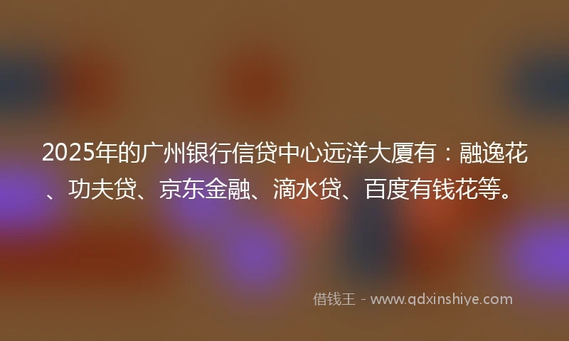 2025年的广州银行信贷中心远洋大厦有：融逸花、功夫贷、京东金融、滴水贷、百度有钱花等。