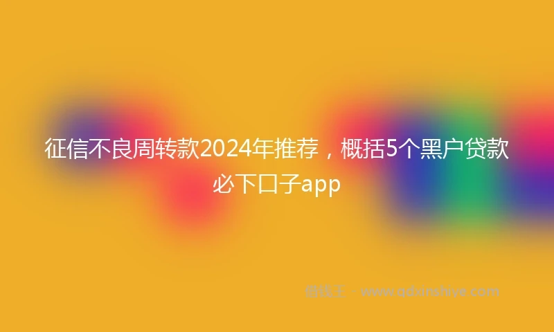 征信不良周转款2024年推荐，概括5个黑户贷款必下口子app