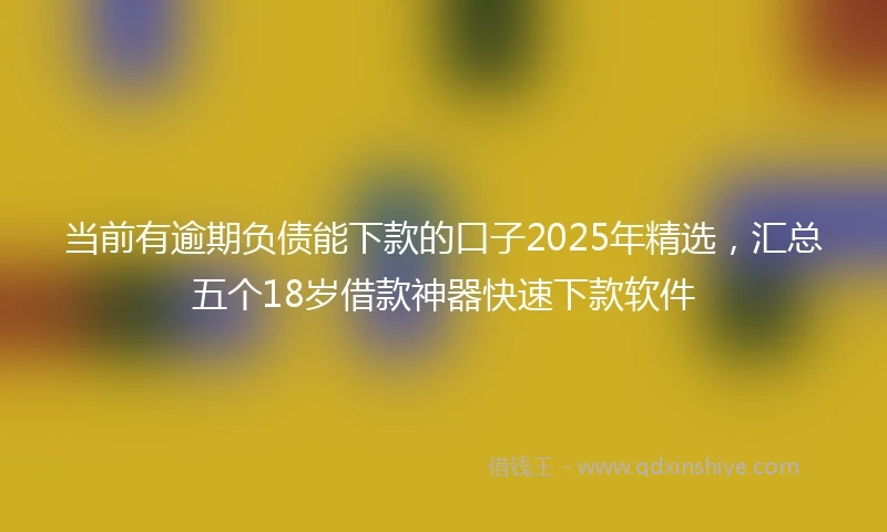 当前有逾期负债能下款的口子2025年精选，汇总五个18岁借款神器快速下款软件