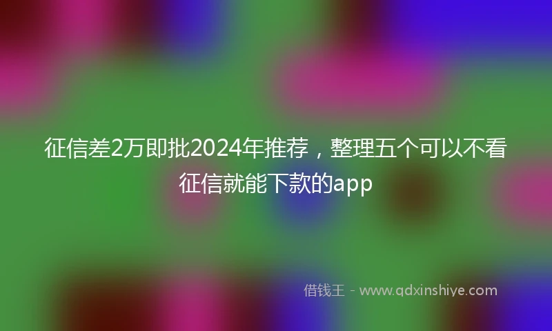 征信差2万即批2024年推荐，整理五个可以不看征信就能下款的app