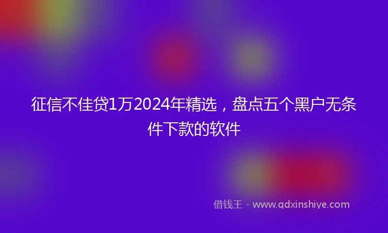征信不佳贷1万2024年精选，盘点五个黑户无条件下款的软件