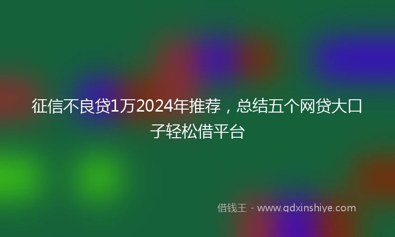 征信不良贷1万2024年推荐，总结五个网贷大口子轻松借平台