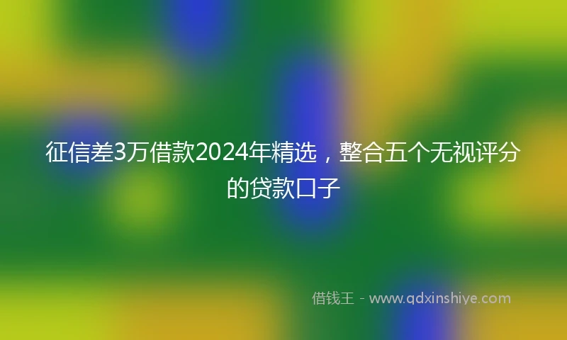 征信差3万借款2024年精选，整合五个无视评分的贷款口子