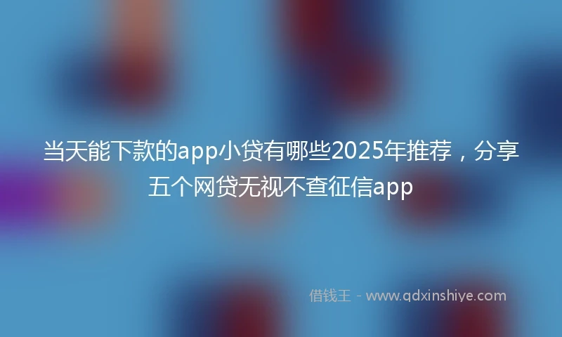 当天能下款的app小贷有哪些2025年推荐，分享五个网贷无视不查征信app