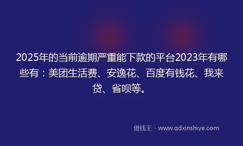 2025年的当前逾期严重能下款的平台2023年有哪些有：美团生活费、安逸花、百度有钱花、我来贷、省呗等。