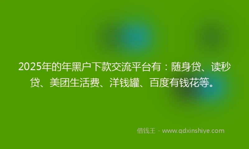 2025年的年黑户下款交流平台有：随身贷、读秒贷、美团生活费、洋钱罐、百度有钱花等。