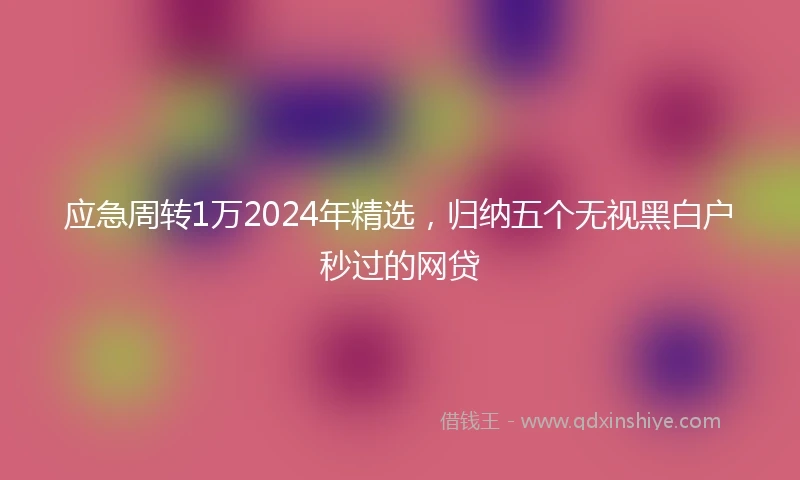 应急周转1万2024年精选，归纳五个无视黑白户秒过的网贷