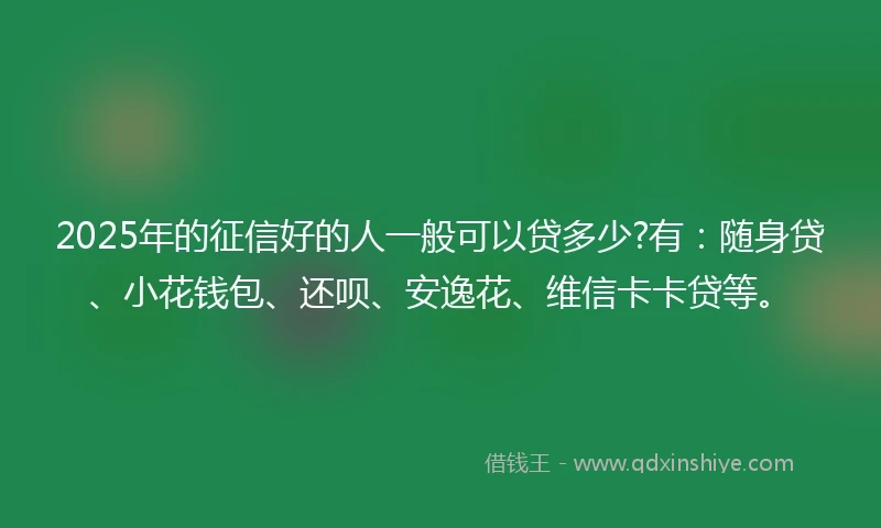 2025年的征信好的人一般可以贷多少?有：随身贷、小花钱包、还呗、安逸花、维信卡卡贷等。