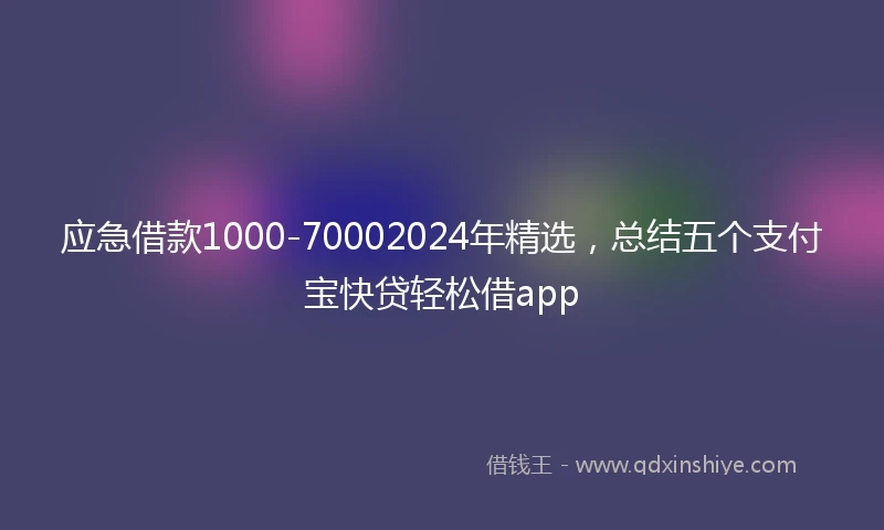 应急借款1000-70002024年精选，总结五个支付宝快贷轻松借app
