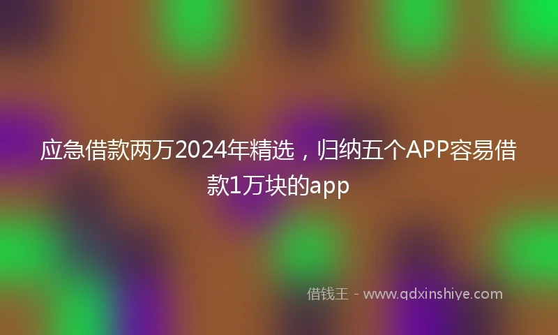 应急借款两万2024年精选，归纳五个APP容易借款1万块的app