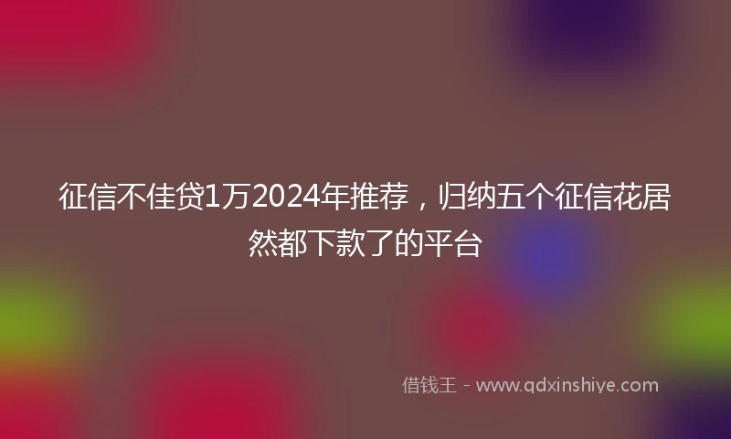 征信不佳贷1万2024年推荐，归纳五个征信花居然都下款了的平台