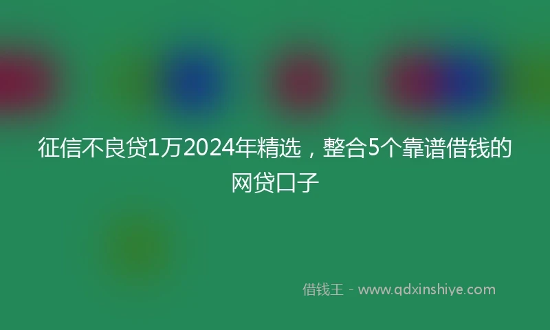 征信不良贷1万2024年精选，整合5个靠谱借钱的网贷口子