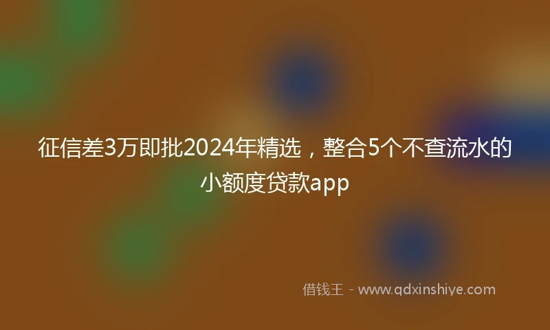 征信差3万即批2024年精选，整合5个不查流水的小额度贷款app