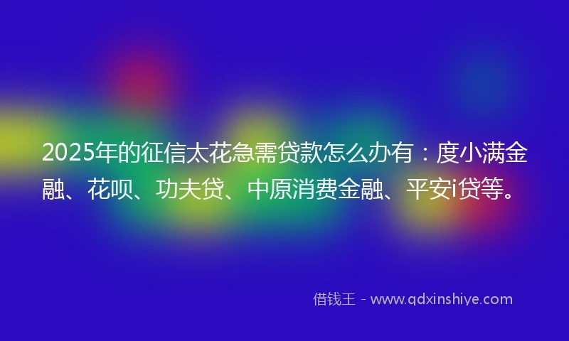 2025年的征信太花急需贷款怎么办有：度小满金融、花呗、功夫贷、中原消费金融、平安i贷等。