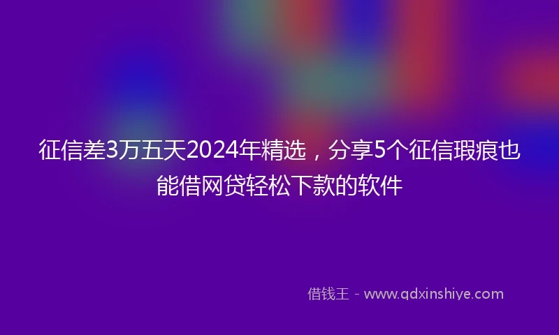 征信差3万五天2024年精选，分享5个征信瑕疵也能借网贷轻松下款的软件