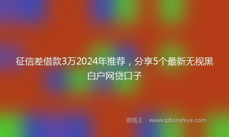 征信差借款3万2024年推荐，分享5个最新无视黑白户网贷口子