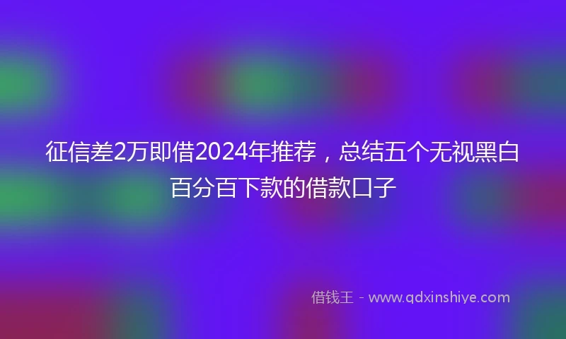 征信差2万即借2024年推荐，总结五个无视黑白百分百下款的借款口子