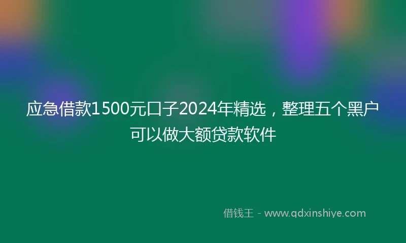 应急借款1500元口子2024年精选，整理五个黑户可以做大额贷款软件