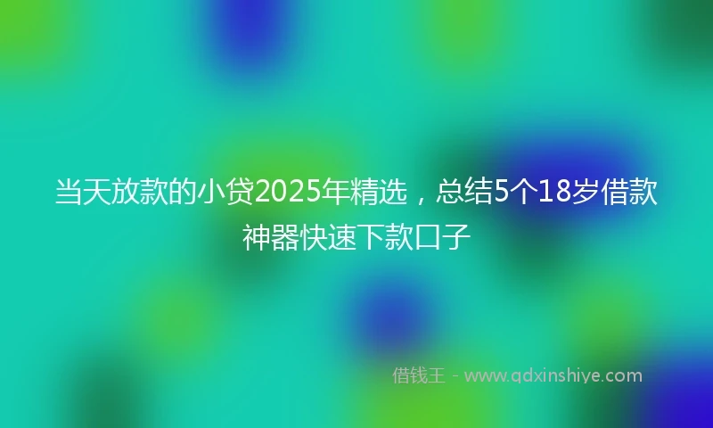 当天放款的小贷2025年精选，总结5个18岁借款神器快速下款口子