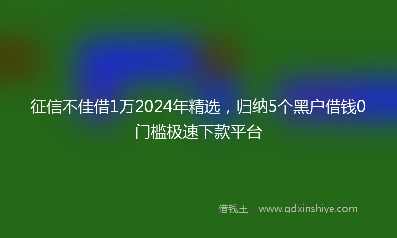 征信不佳借1万2024年精选，归纳5个黑户借钱0门槛极速下款平台