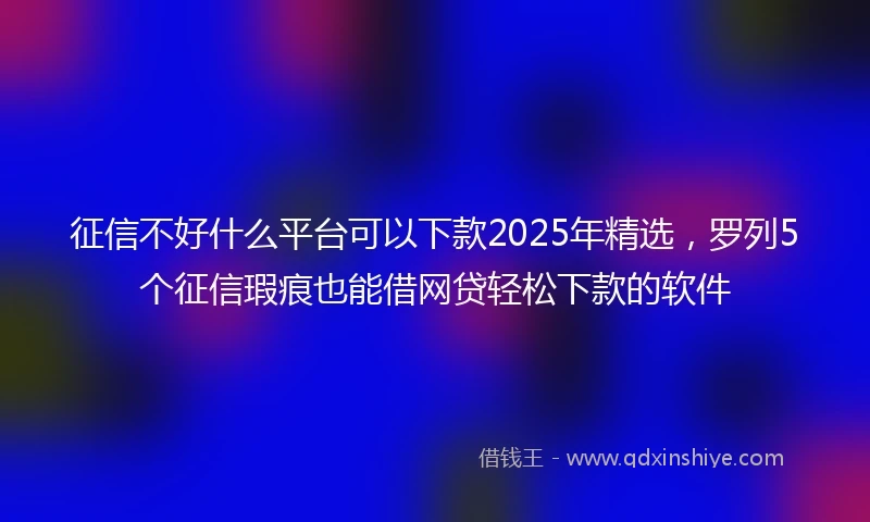 征信不好什么平台可以下款2025年精选，罗列5个征信瑕疵也能借网贷轻松下款的软件