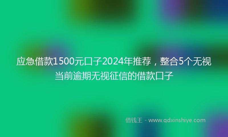 应急借款1500元口子2024年推荐，整合5个无视当前逾期无视征信的借款口子