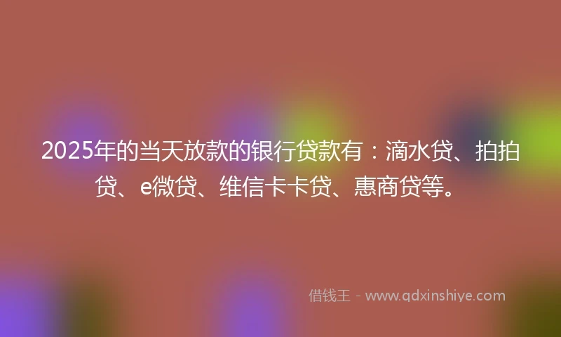 2025年的当天放款的银行贷款有：滴水贷、拍拍贷、e微贷、维信卡卡贷、惠商贷等。