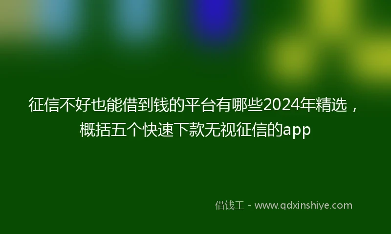 征信不好也能借到钱的平台有哪些2024年精选，概括五个快速下款无视征信的app