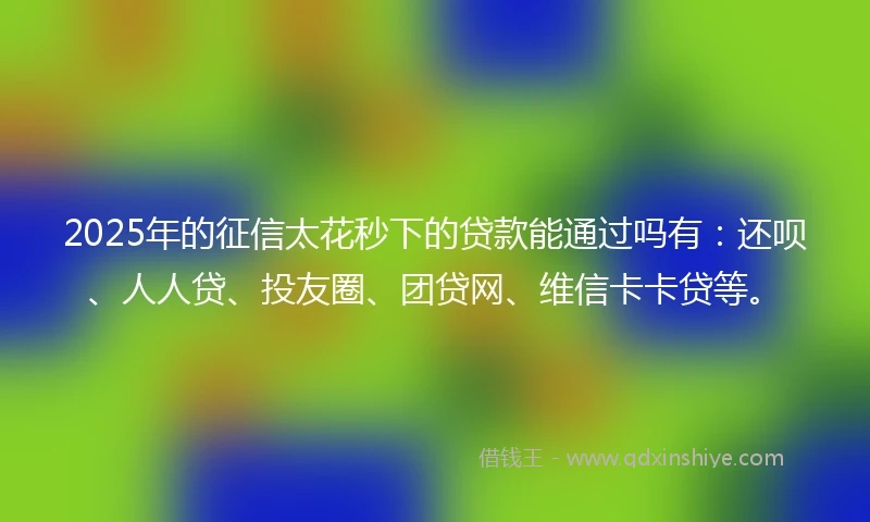 2025年的征信太花秒下的贷款能通过吗有：还呗、人人贷、投友圈、团贷网、维信卡卡贷等。